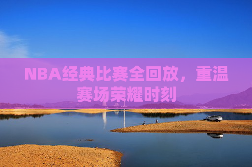 NBA经典比赛全回放，重温赛场荣耀时刻