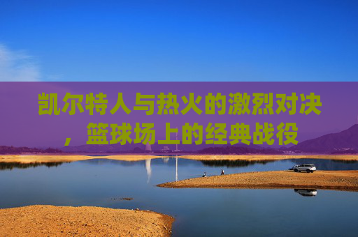 凯尔特人与热火的激烈对决，篮球场上的经典战役