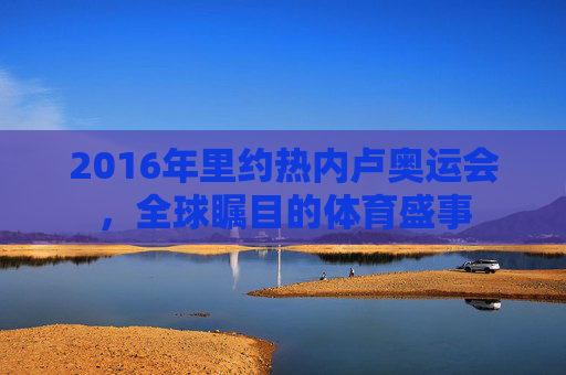 2016年里约热内卢奥运会，全球瞩目的体育盛事