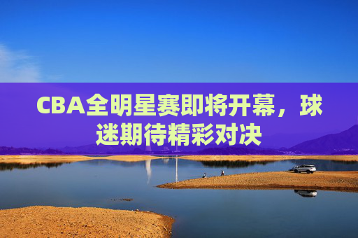 CBA全明星赛即将开幕，球迷期待精彩对决