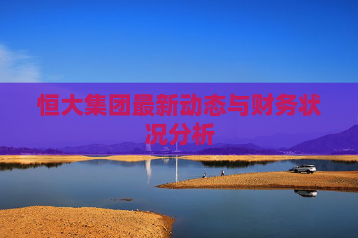 恒大集团最新动态与财务状况分析