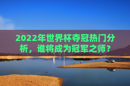 2022年世界杯夺冠热门分析，谁将成为冠军之师？