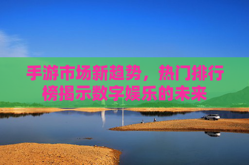 手游市场新趋势，热门排行榜揭示数字娱乐的未来