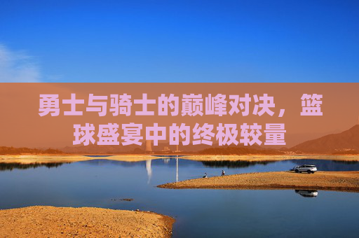 勇士与骑士的巅峰对决，篮球盛宴中的终极较量