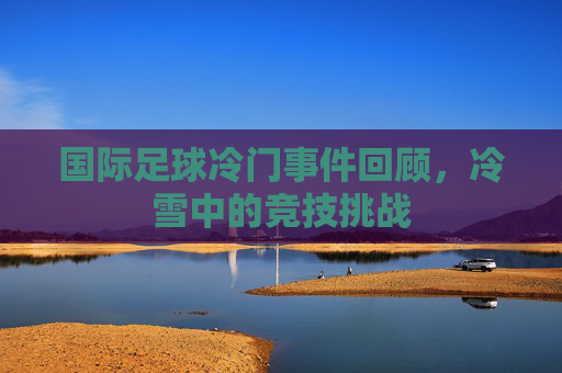 国际足球冷门事件回顾，冷雪中的竞技挑战
