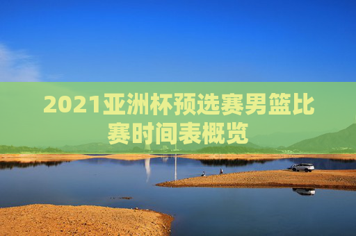 2021亚洲杯预选赛男篮比赛时间表概览