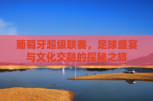 葡萄牙超级联赛，足球盛宴与文化交融的探秘之旅