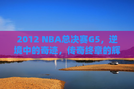 2012 NBA总决赛G5，逆境中的奇迹，传奇终章的辉煌