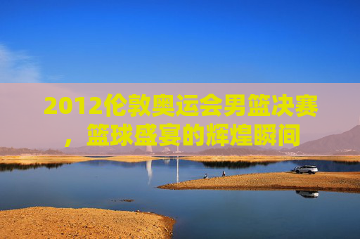 2012伦敦奥运会男篮决赛，篮球盛宴的辉煌瞬间