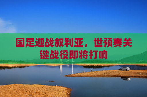 国足迎战叙利亚，世预赛关键战役即将打响