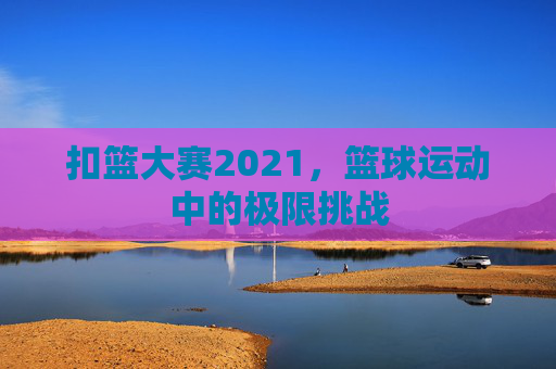 扣篮大赛2021，篮球运动中的极限挑战