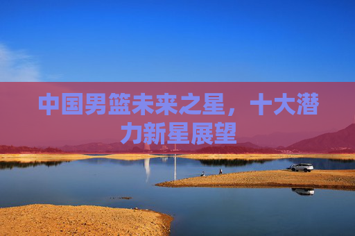 中国男篮未来之星，十大潜力新星展望