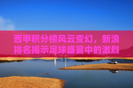 西甲积分榜风云变幻，新浪排名揭示足球盛宴中的激烈竞争