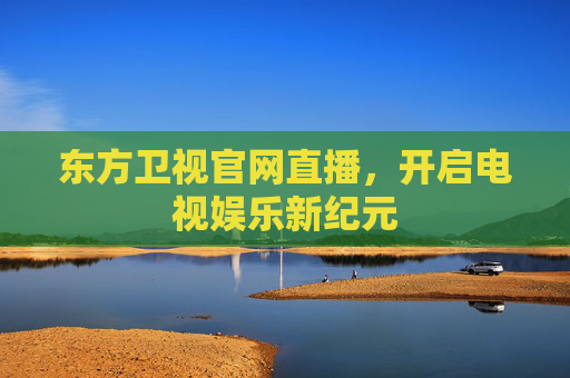 东方卫视官网直播，开启电视娱乐新纪元