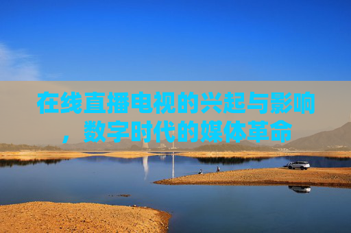 在线直播电视的兴起与影响，数字时代的媒体革命
