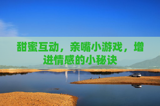 甜蜜互动，亲嘴小游戏，增进情感的小秘诀