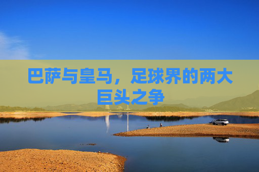 巴萨与皇马，足球界的两大巨头之争