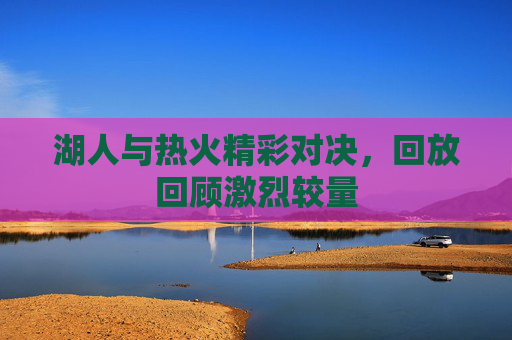 湖人与热火精彩对决，回放回顾激烈较量
