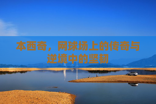 本西奇，网球场上的传奇与逆境中的坚韧