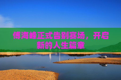 傅海峰正式告别赛场，开启新的人生篇章