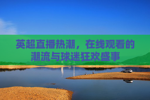 英超直播热潮，在线观看的潮流与球迷狂欢盛事