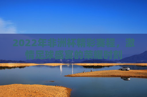 2022年非洲杯精彩赛程，激情足球盛宴的荣耀时刻