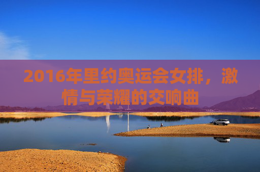2016年里约奥运会女排，激情与荣耀的交响曲
