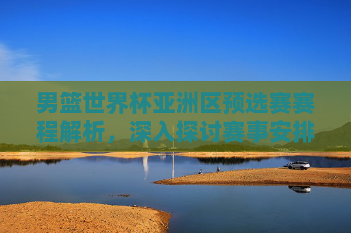 男篮世界杯亚洲区预选赛赛程解析，深入探讨赛事安排与关键对决