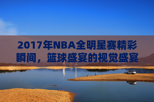 2017年NBA全明星赛精彩瞬间，篮球盛宴的视觉盛宴