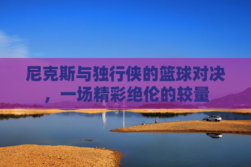 尼克斯与独行侠的篮球对决,一场精彩绝伦的较量 尼克斯与独行侠的篮球对决,一场精彩绝伦的较量