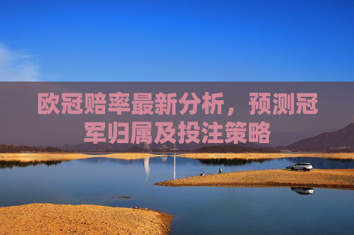 欧冠赔率最新分析,预测冠军归属及投注策略 欧冠赔率最新分析,预测冠军归属及投注策略