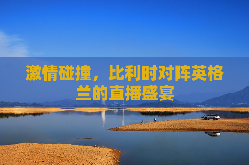 激情碰撞，比利时对阵英格兰的直播盛宴