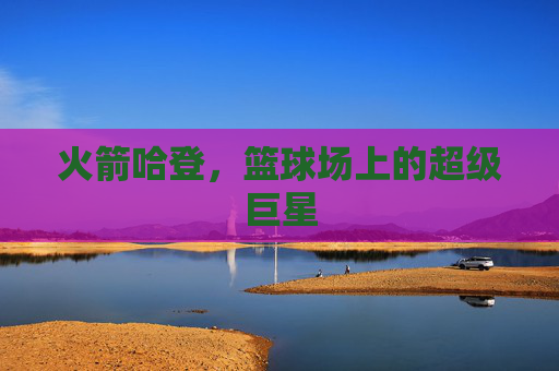 火箭哈登,篮球场上的超级巨星 火箭哈登,篮球场上的超级巨星