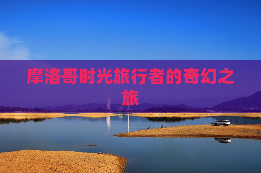 摩洛哥时光旅行者的奇幻之旅 摩洛哥时光旅行者的奇幻之旅