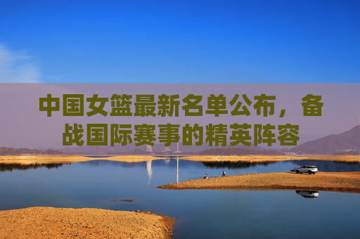 中国女篮最新名单公布,备战国际赛事的精英阵容 中国女篮最新名单公布,备战国际赛事的精英阵容