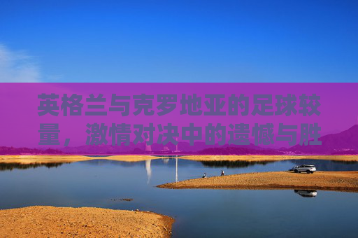 英格兰与克罗地亚的足球较量,激情对决中的遗憾与胜利 英格兰与克罗地亚的足球较量,激情对决中的遗憾与胜利