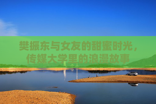 樊振东与女友的甜蜜时光,传媒大学里的浪漫故事 樊振东与女友的甜蜜时光,传媒大学里的浪漫故事