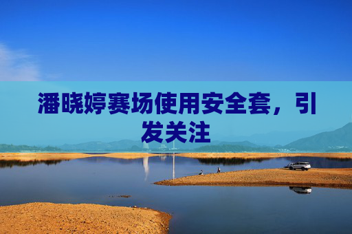 潘晓婷赛场使用安全套,引发关注 潘晓婷赛场使用安全套,引发关注