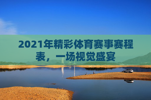 2021年精彩体育赛事赛程表，一场视觉盛宴