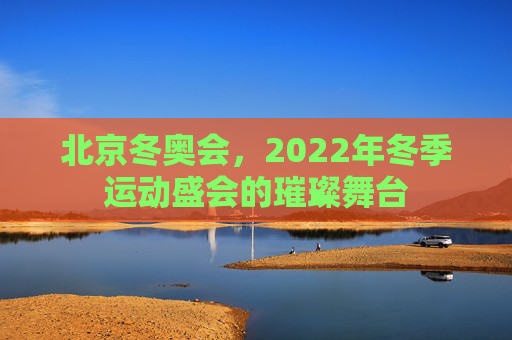 北京冬奥会，2022年冬季运动盛会的璀璨舞台