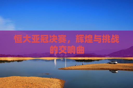 恒大亚冠决赛，辉煌与挑战的交响曲