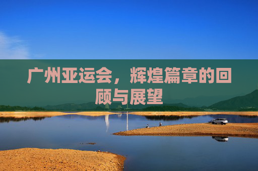广州亚运会,辉煌篇章的回顾与展望 广州亚运会,辉煌篇章的回顾与展望