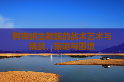 阿森纳主教练的战术艺术与挑战，策略与困境