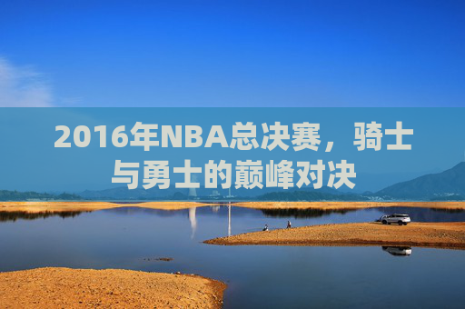 2016年NBA总决赛，骑士与勇士的巅峰对决