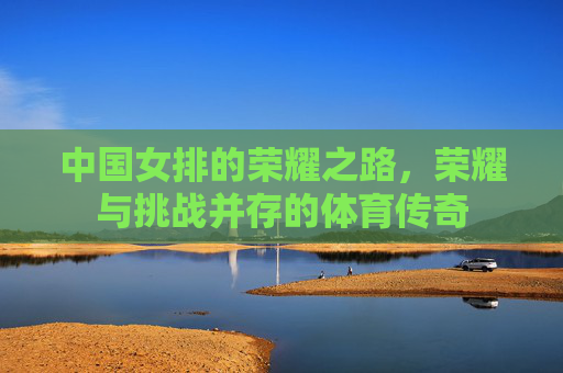 中国女排的荣耀之路，荣耀与挑战并存的体育传奇