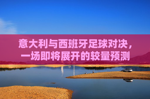 意大利与西班牙足球对决,一场即将展开的较量预测 意大利与西班牙足球对决,一场即将展开的较量预测