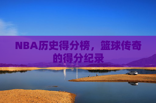 NBA历史得分榜，篮球传奇的得分纪录
