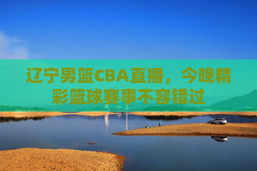 辽宁男篮CBA直播，今晚精彩篮球赛事不容错过