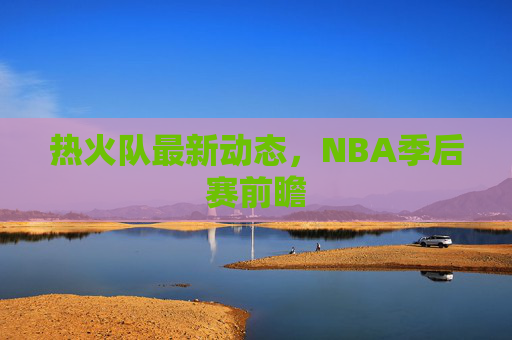 热火队最新动态，NBA季后赛前瞻