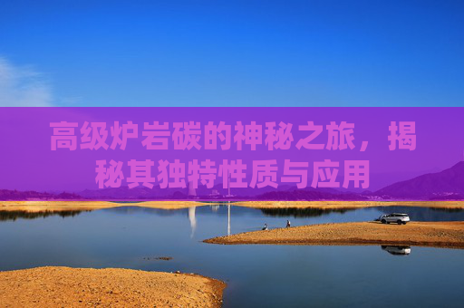 高级炉岩碳的神秘之旅，揭秘其独特性质与应用